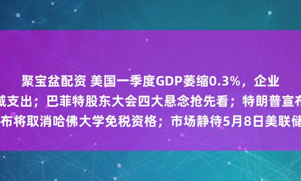 聚宝盆配资 美国一季度GDP萎缩0.3%，企业提前备货，家庭正大幅削减支出；巴菲特股东大会四大悬念抢先看；特朗普宣布将取消哈佛大学免税资格；市场静待5月8日美联储利率决议 | 一周国际财经