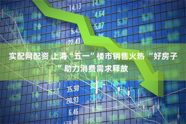 实配网配资 上海“五一”楼市销售火热 “好房子”助力消费需求释放
