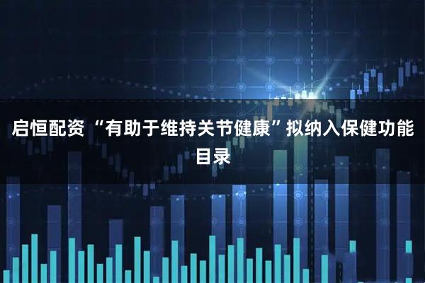 启恒配资 “有助于维持关节健康”拟纳入保健功能目录