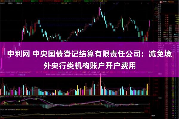 中利网 中央国债登记结算有限责任公司：减免境外央行类机构账户开户费用