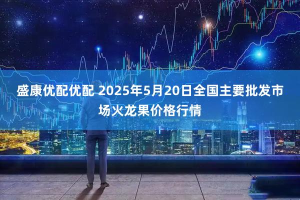 盛康优配优配 2025年5月20日全国主要批发市场火龙果价格行情