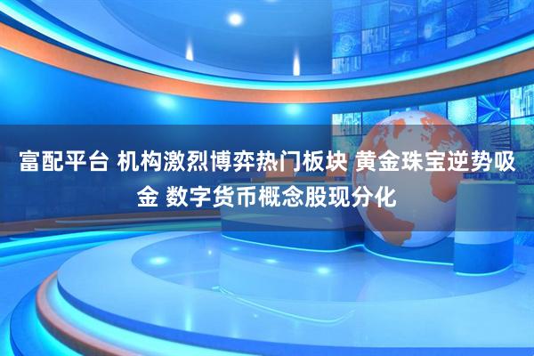 富配平台 机构激烈博弈热门板块 黄金珠宝逆势吸金 数字货币概念股现分化