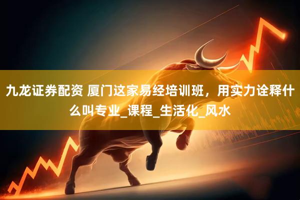九龙证券配资 厦门这家易经培训班，用实力诠释什么叫专业_课程_生活化_风水