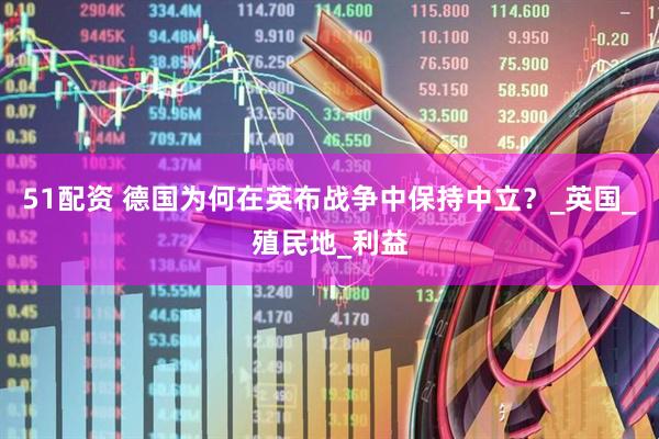 51配资 德国为何在英布战争中保持中立？_英国_殖民地_利益