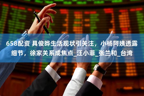 658配资 具俊晔生活现状引关注，小杨阿姨透露细节，徐家关系成焦点_汪小菲_张兰和_台湾