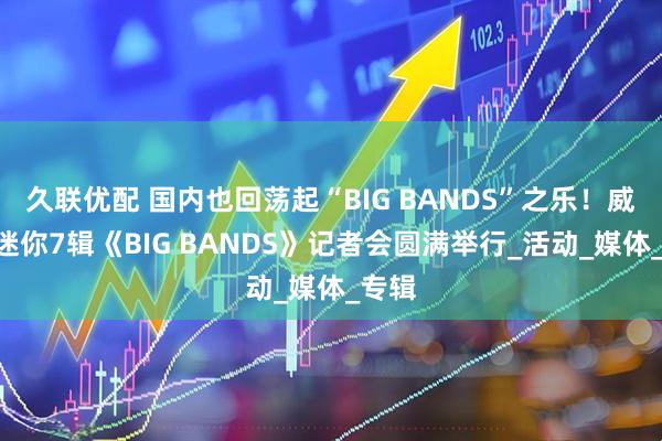 久联优配 国内也回荡起“BIG BANDS”之乐！威神V迷你7辑《BIG BANDS》记者会圆满举行_活动_媒体_专辑