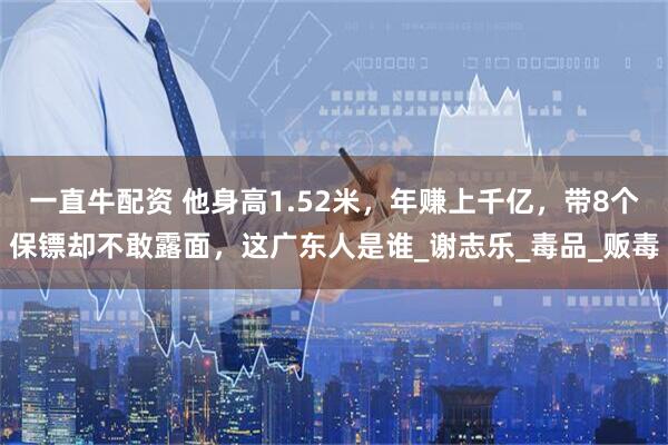 一直牛配资 他身高1.52米，年赚上千亿，带8个保镖却不敢露面，这广东人是谁_谢志乐_毒品_贩毒