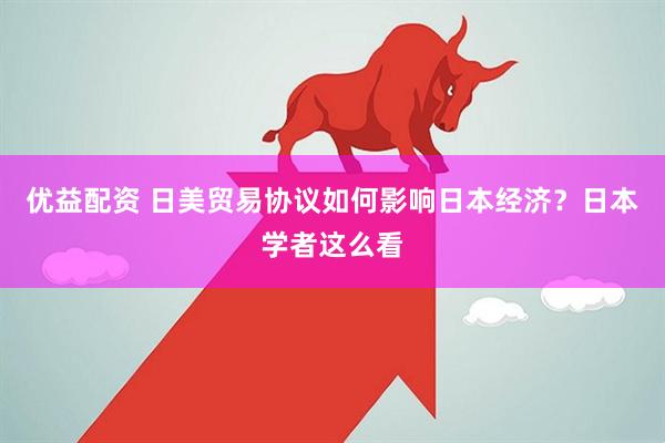 优益配资 日美贸易协议如何影响日本经济？日本学者这么看