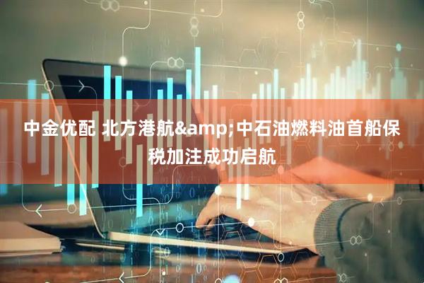 中金优配 北方港航&中石油燃料油首船保税加注成功启航
