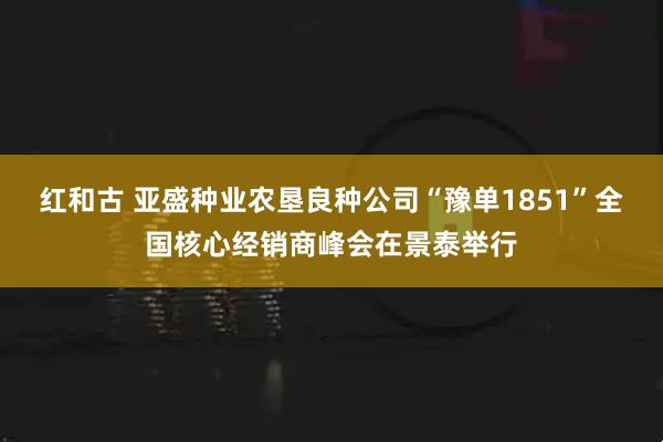 红和古 亚盛种业农垦良种公司“豫单1851”全国核心经销商峰会在景泰举行