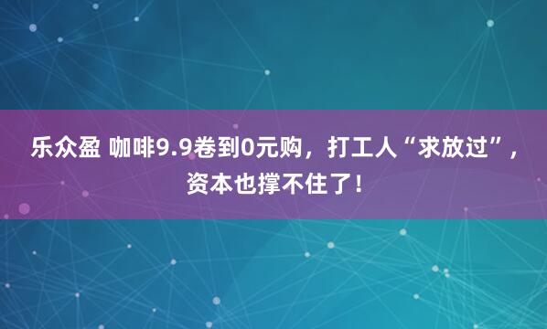 乐众盈 咖啡9.9卷到0元购，打工人“求放过”，资本也撑不住了！