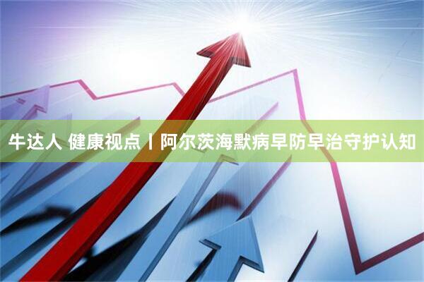 牛达人 健康视点丨阿尔茨海默病早防早治守护认知