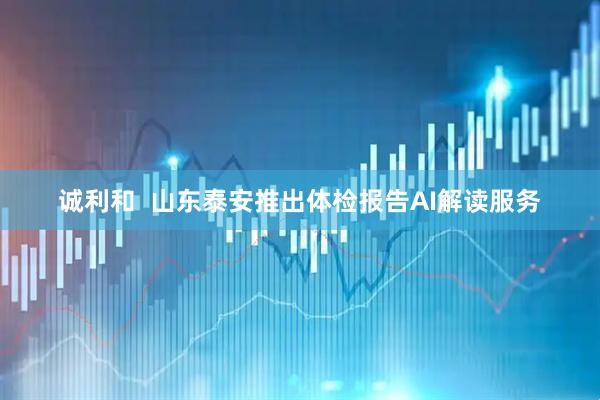 诚利和  山东泰安推出体检报告AI解读服务
