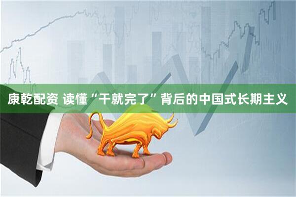 康乾配资 读懂“干就完了”背后的中国式长期主义