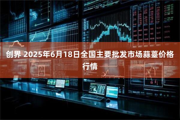 创界 2025年6月18日全国主要批发市场蒜薹价格行情