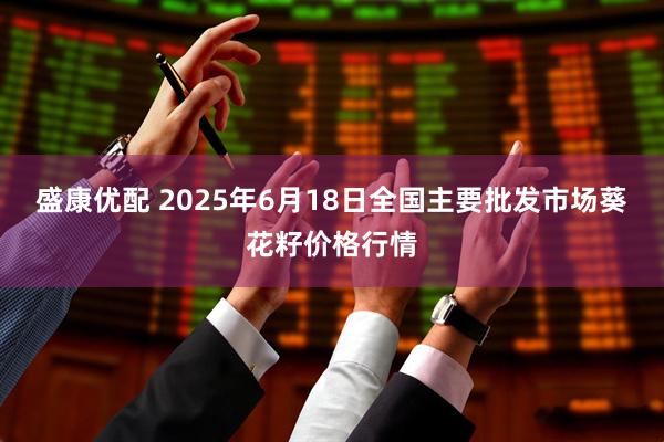 盛康优配 2025年6月18日全国主要批发市场葵花籽价格行情
